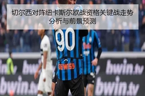 切尔西对阵纽卡斯尔欧战资格关键战走势分析与前景预测
