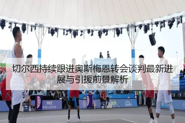 切尔西持续跟进奥斯梅恩转会谈判最新进展与引援前景解析