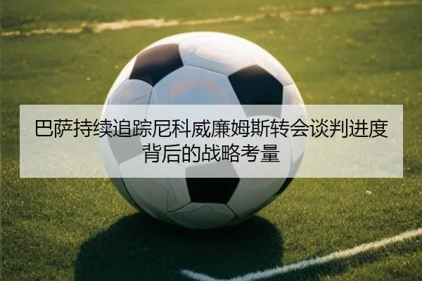 巴萨持续追踪尼科威廉姆斯转会谈判进度背后的战略考量