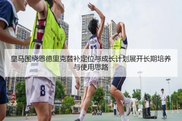 皇马围绕恩德里克替补定位与成长计划展开长期培养与使用思路
