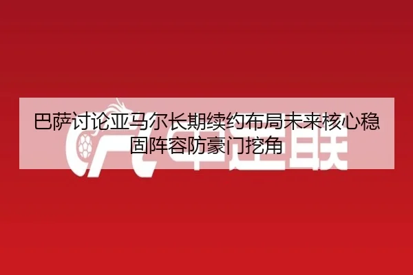 巴萨讨论亚马尔长期续约布局未来核心稳固阵容防豪门挖角