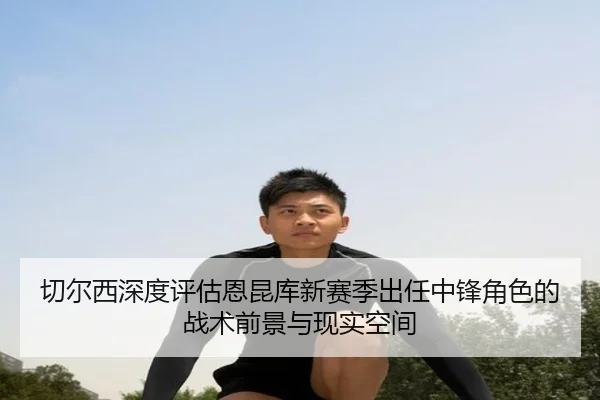 切尔西深度评估恩昆库新赛季出任中锋角色的战术前景与现实空间