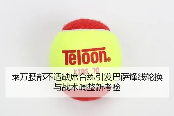 莱万腰部不适缺席合练引发巴萨锋线轮换与战术调整新考验