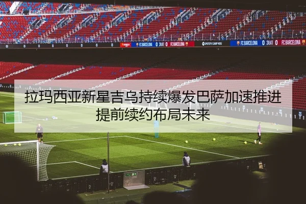 拉玛西亚新星吉乌持续爆发巴萨加速推进提前续约布局未来