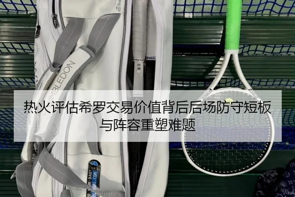 热火评估希罗交易价值背后后场防守短板与阵容重塑难题